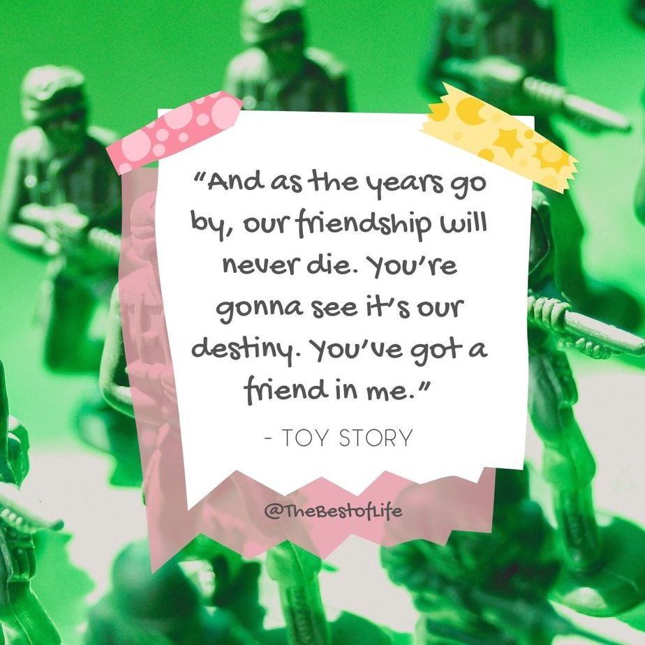 Disney Quotes About Friendship "And as the years go by, our friendship will never die. You’re gonna see it’s our destiny. You’ve got a friend in me." -Toy Story