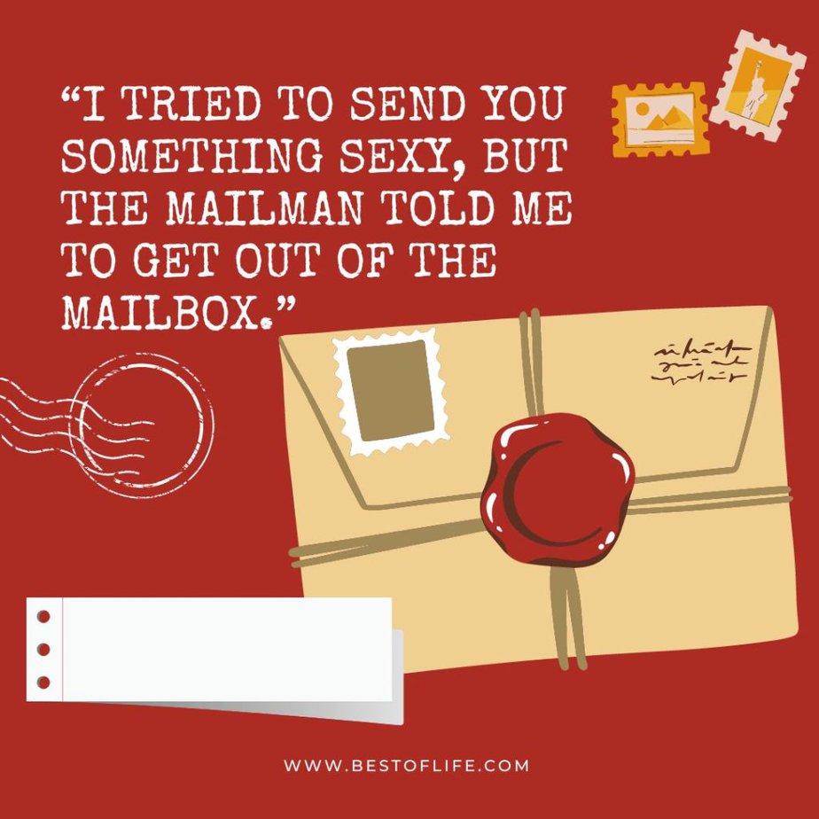 Flirty Quotes to Send Him in a Text Message "I tried to send you something sexy, but the mailman told me to get out of the mailbox."