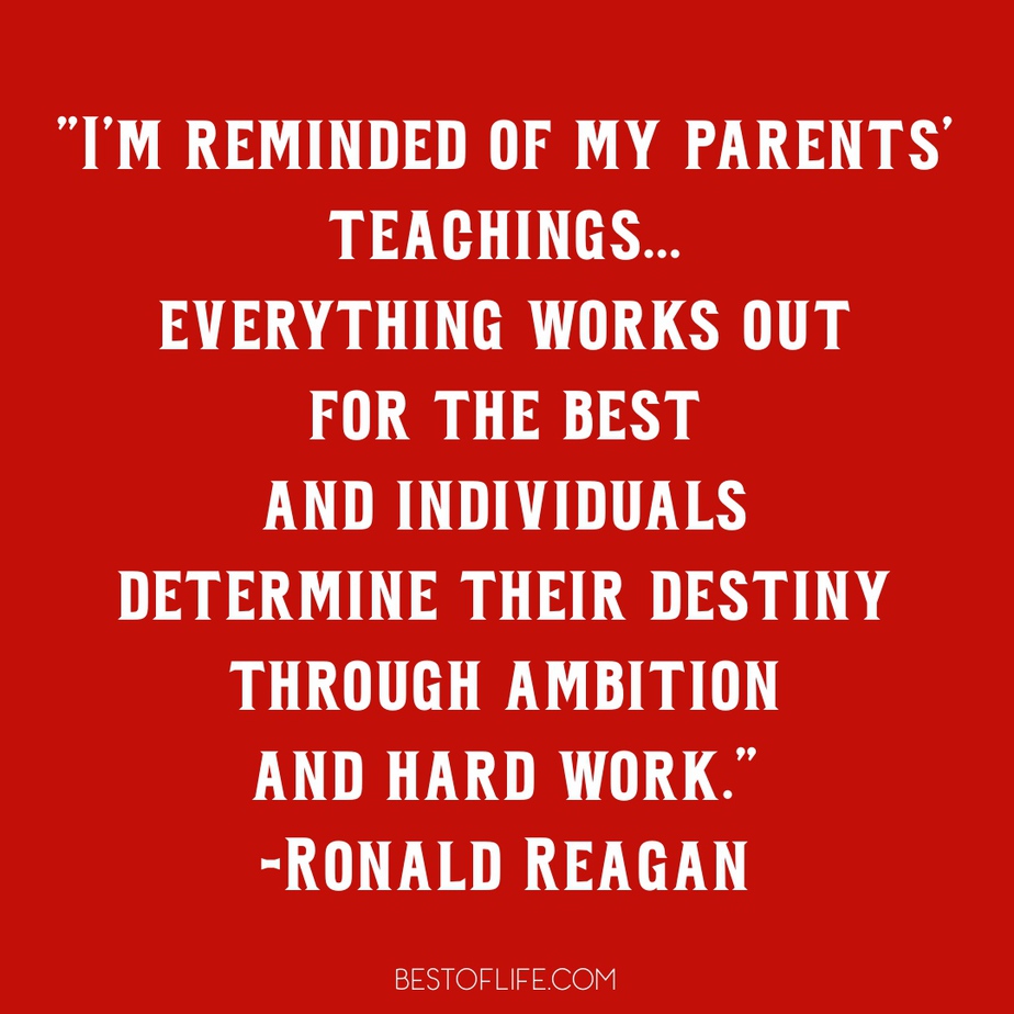 Ronald Reagan Quotes to Live By I'm reminded of my parents' teachings... everything works out for the best and individuals determine their destiny through ambition and hard work.