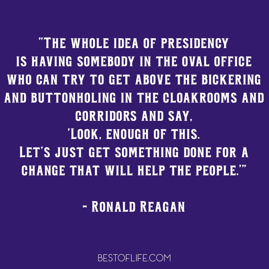 Ronald Reagan Quotes to Live By The whole idea of presidency is having somebody in the oval office who can try to get above the bickering and buttonholing in the cloakrooms and corridors