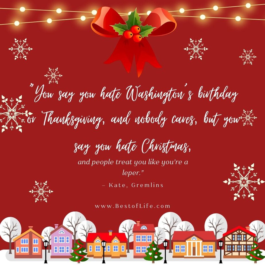 Best Christmas Quotes from Movies "You say you hate Washington's birthday or Thanksgiving, and nobody cares, but you say you hate Christmas, and people treat you like you're a leper." - Kate, Gremlins