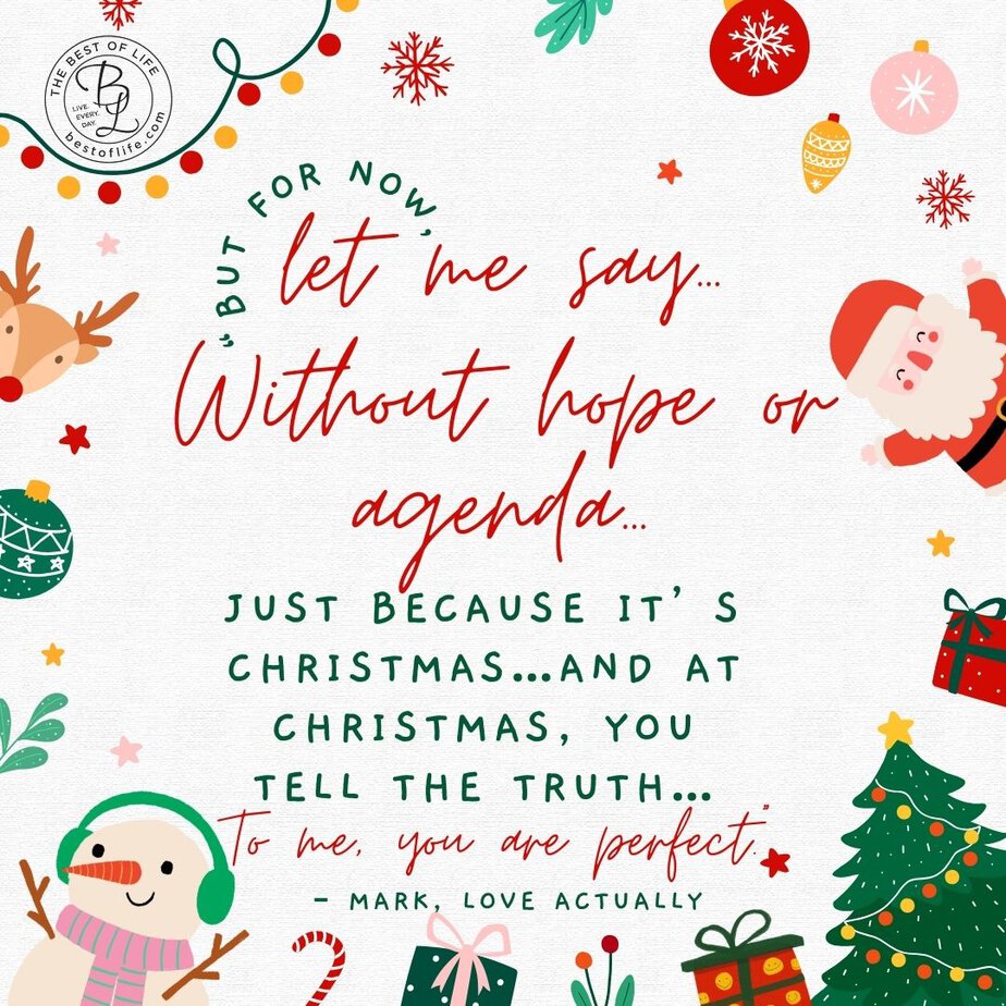 Best Christmas Quotes from Movies "But for now, let me say...Without hope or agenda...Just because it's Christmas...And at Christmas, you tell the truth...To me, you are perfect." - Mark, Love Actually