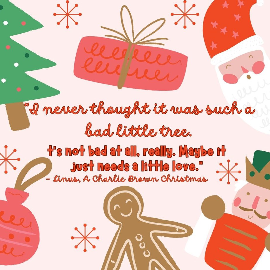 Best Christmas Quotes from Movies "I never thought it was such a bad little tree. It's not bad at all, really. Maybe it just needs a little love." - Linus, A Charlie Brown Christmas