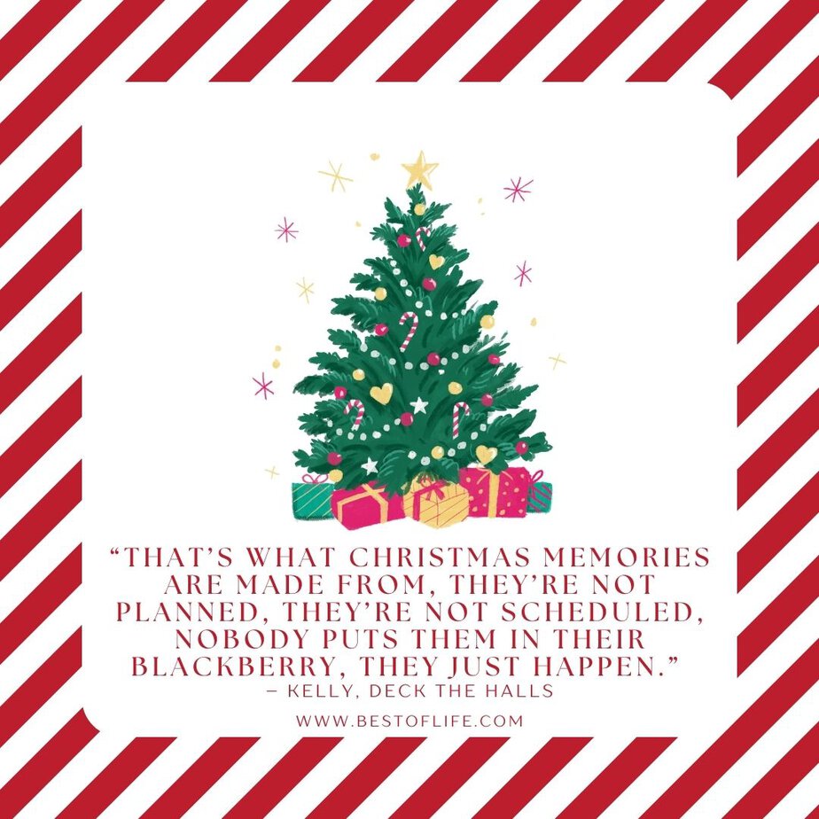 Best Christmas Quotes from Movies "That's what Christmas memories are made from, they're not planned, they're not scheduled, nobody puts them in their Blackberry, they just happen." - Kelly, Deck The Halls