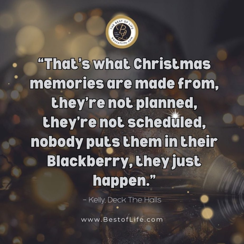 Christmas Quotes from Movies "That's what Christmas memories are made from, they're not planned, they're not scheduled, nobody puts them in their Blackberry, they just happen." - Kelly, Deck The Halls