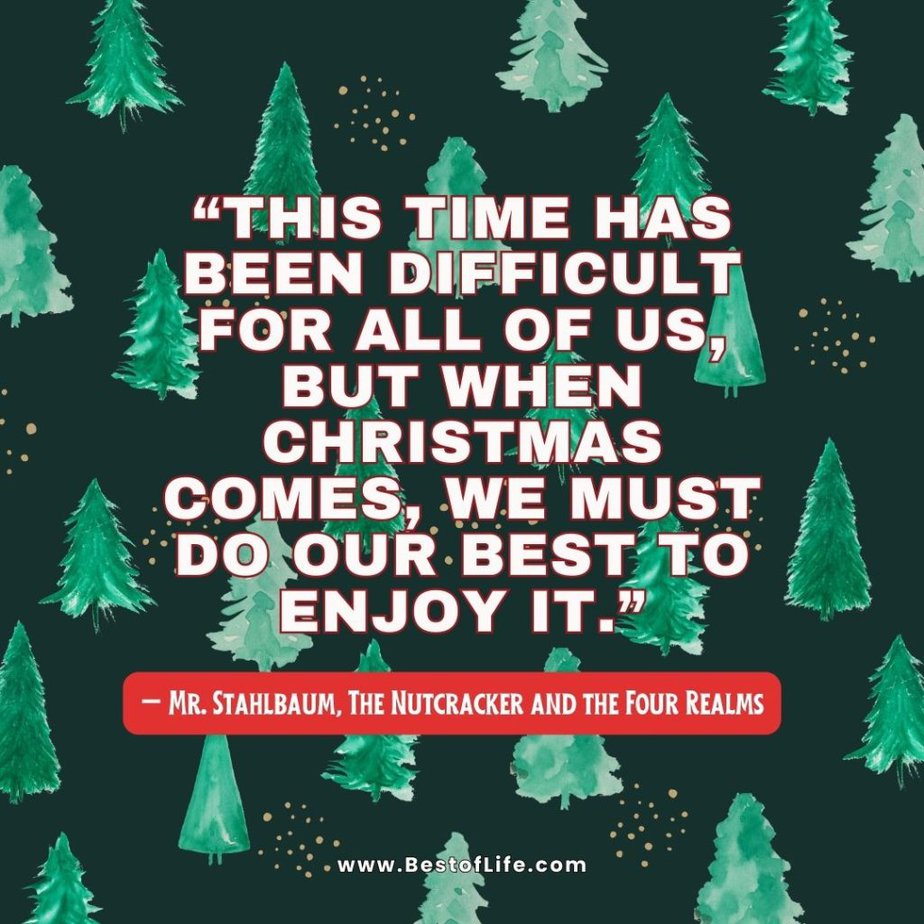 Christmas Quotes from Movies "This time has been difficult for all of us, but when Christmas comes, we must do our best to enjoy it." - Mr. Stahlbaum, The Nutcracker and the Four Realms
