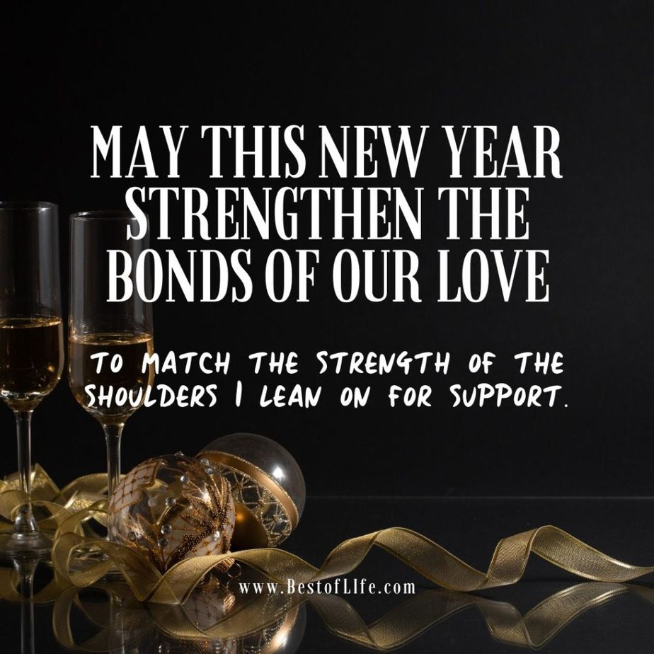 New Year's Eve Quotes May this new year strengthen the bonds of our love to match the strength of the shoulders I lean on for support.
