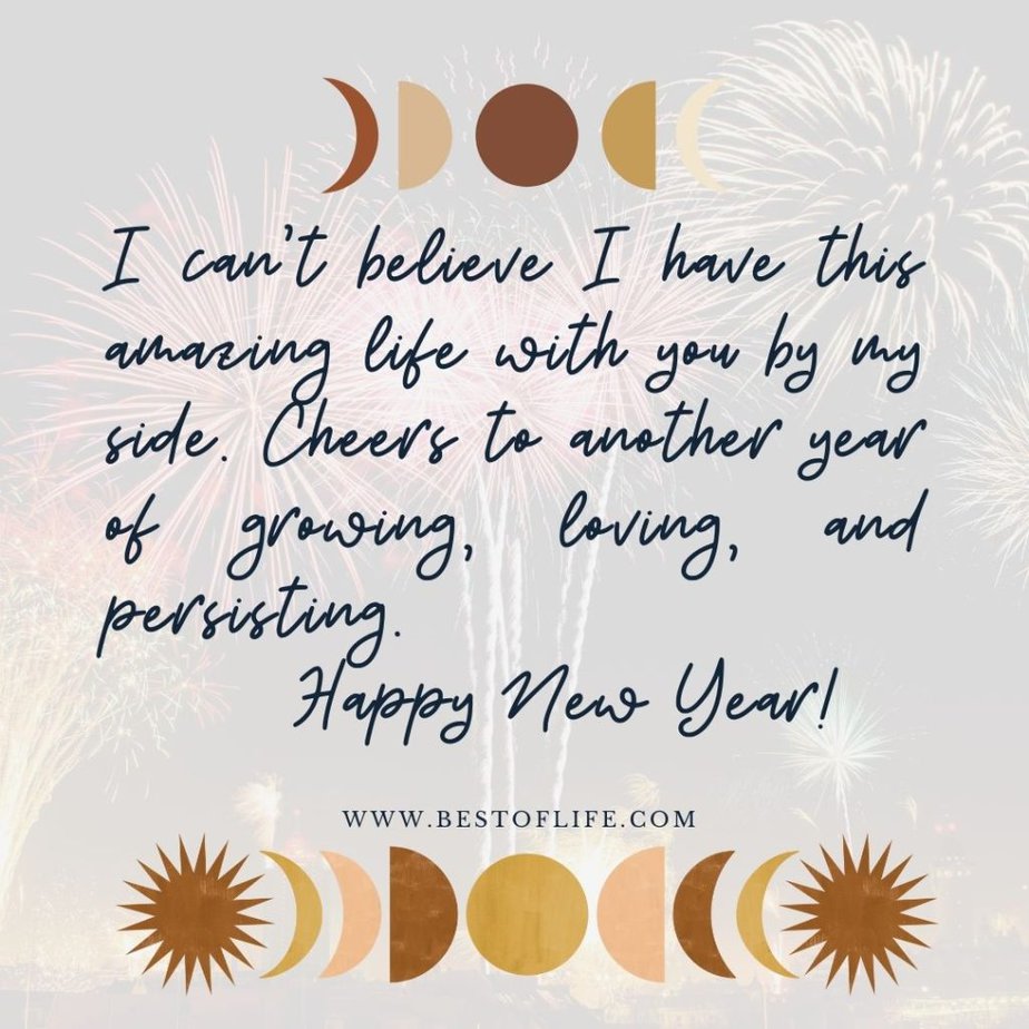 New Year's Eve Quotes I can’t believe I have this amazing life with you by my side. Cheers to another year of growing, loving, and persisting. Happy New Year!