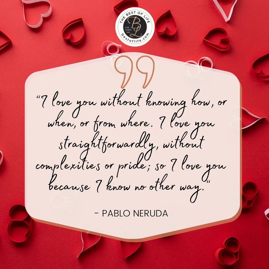 “I love you without knowing how, or when, or from where. I love you straightforwardly, without complexities or pride; so I love you because I know no other way.” -Pablo Neruda