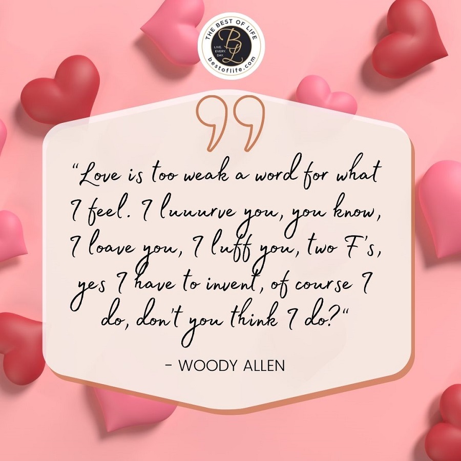 “Love is too weak a word for what I feel. I Luuurve you, you know, I loave you, I luff you, two F’s, yes I have to invent, of course I do, don’t you think I do?” -Woody Allen