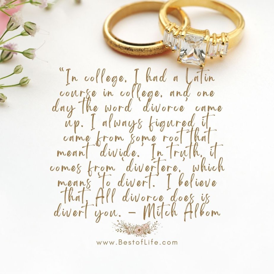 Best Quotes About New Beginnings After Divorce “In college, I had a Latin course in college, and one day the word ‘divorce’ came up. I always figured it came from some root that meant ‘divide.’ In truth, it comes from ‘divertere,’ which means ‘to divert.’ I believe that. All divorce does is divert you. - Mitch Albom