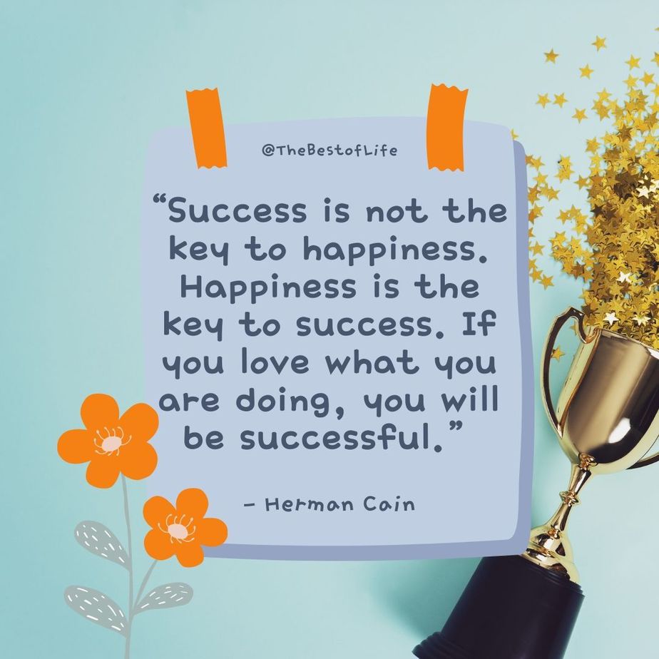 Deep Short Quotes about Life “Success is not the key to happiness. Happiness is the key to success. If you love what you are doing, you will be successful.” -Hermon Cain