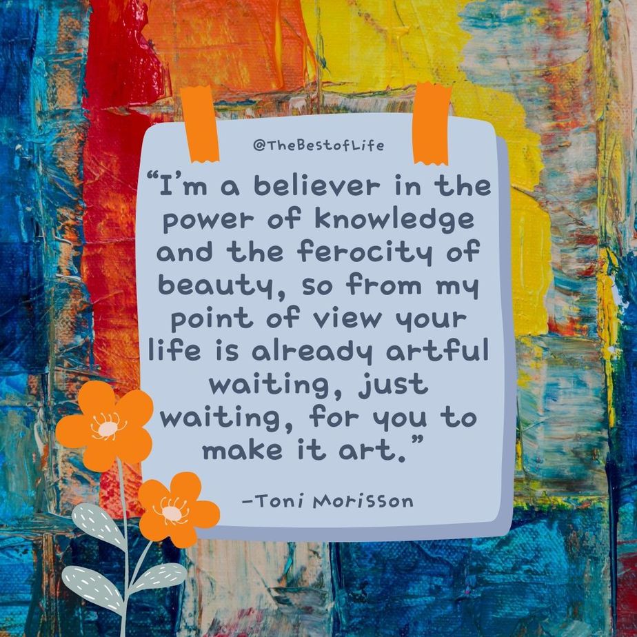 Deep Short Quotes about Life “I’m a believer in the power of knowledge and the ferocity of beauty, so from my point of view your life is already artful waiting, just waiting, for you to make it art.” Toni Morrison