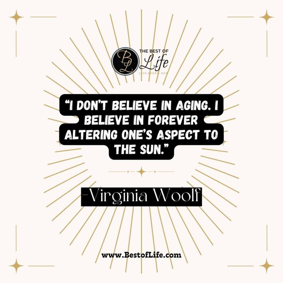 Quotes About Getting Older “I don’t believe in aging. I believe in forever altering one’s aspect to the sun.” -Virginia Woolf