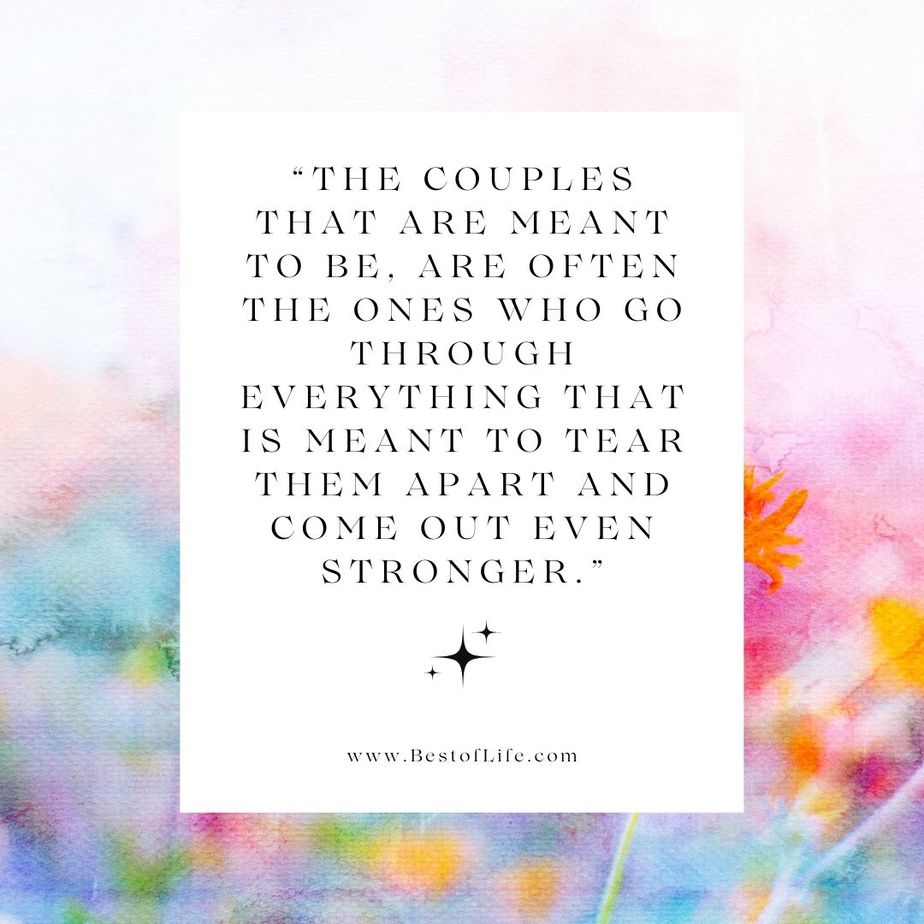 Positive Quotes to Live by for Couples "The couples that are meant to be, are often the ones who go through everything that is meant to tear them apart and come out even stronger."