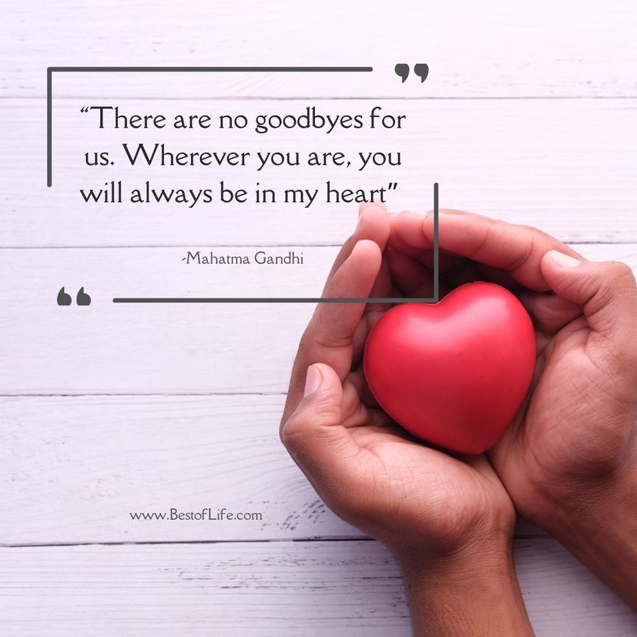 Quotes for People Who Lost a Loved One “There are no goodbyes for us. Wherever you are, you will always be in my heart.” -Mahatma Gandhi