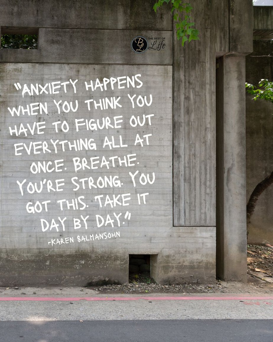 Motivational Quotes for People Who Struggle with Anxiety “Anxiety happens when you think you have to figure out everything all at once. Breathe. You’re strong. You got this. Take it day by day.” -Karen Salmansohn