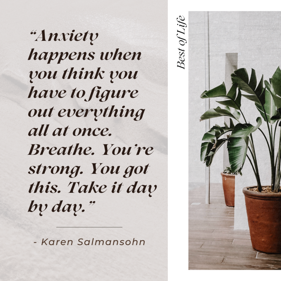 Motivational Quotes for People Who Struggle with Anxiety “Anxiety happens when you think you have to figure out everything all at once. Breathe. You’re strong. You got this. Take it day by day.” -Karen Salmansohn