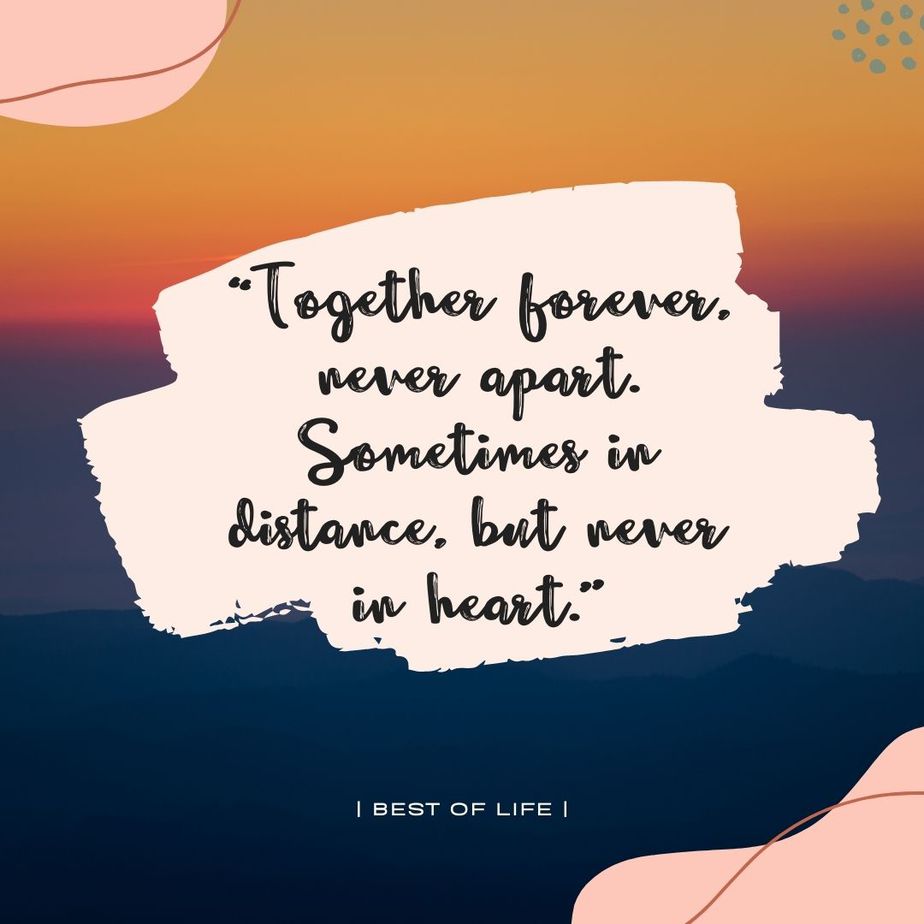 Quotes for Long Distance Relationships for Couples “Together forever, never apart. Sometimes in distance, but never in heart.” -Unknown