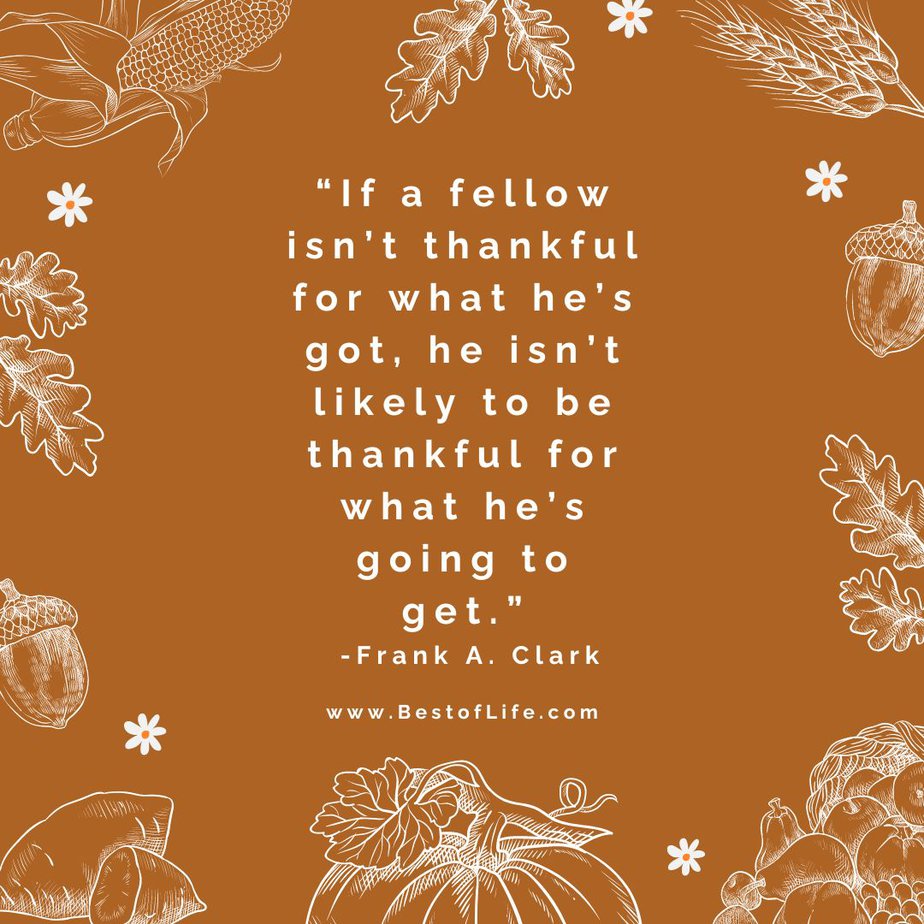 Best Thankful Quotes for Thanksgiving “If a fellow isn’t thankful for what he’s got, he isn’t likely to be thankful for what he’s going to get.” -Frank A. Clark