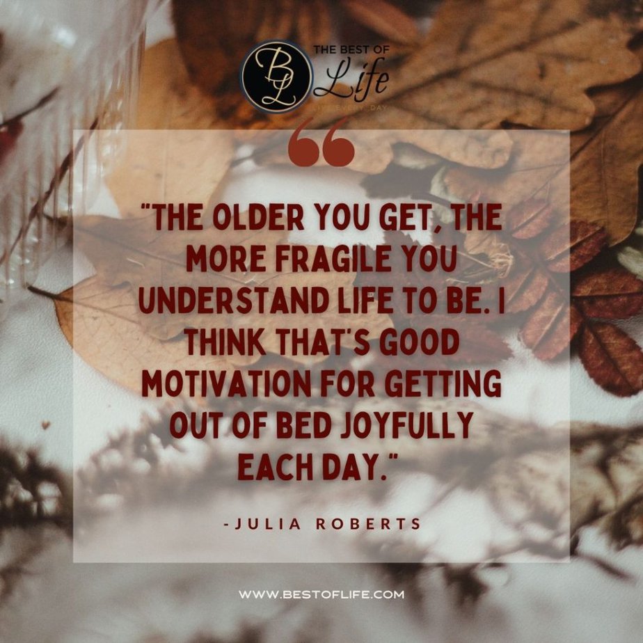 Thankful Quotes “The older you get, the more fragile you understand life to be. I think that’s good motivating for getting out of bed joyfully each day.” -Julia Roberts