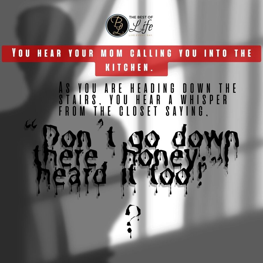 Short Horror Stories Sentences You hear your mom calling you into the kitchen. As you are heading down the stairs, you hear a whisper from the closet saying, “Don’t go down there, honey; I heard it too!”