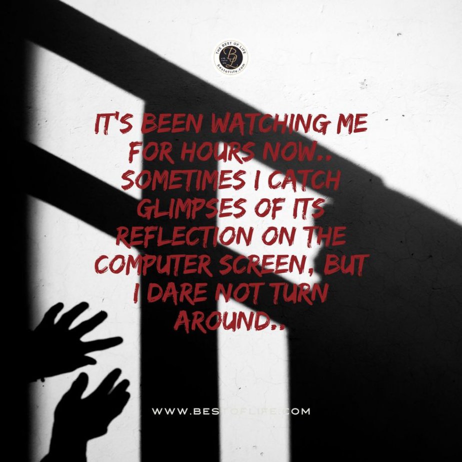 Short Horror Stories Sentences It’s been watching me for hours now…sometimes I catch glimpses of its reflection on the computer screen, but I dare not turn around.