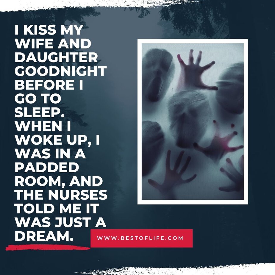 Short Horror Stories Sentences I kiss my wife and daughter goodnight before I go to sleep. When I woke up, I was in a padded room, and the nurses told me it was just a dream.