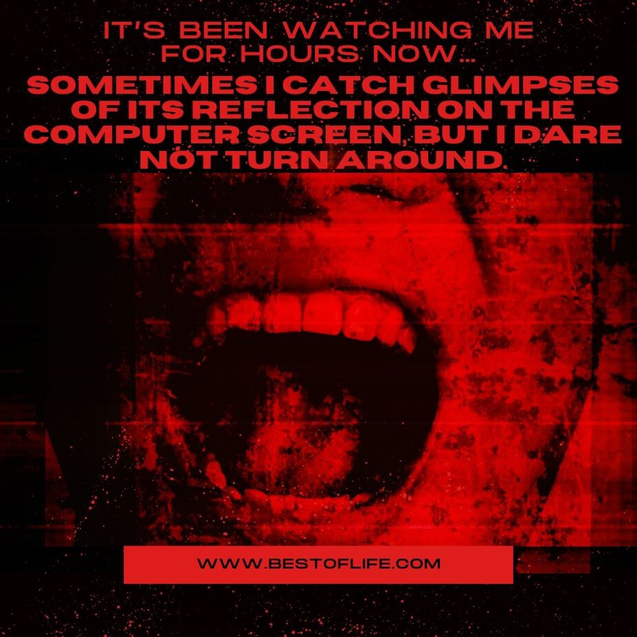 Short Horror Stories Sentences It’s been watching me for hours now…sometimes I catch glimpses of its reflection on the computer screen, but I dare not turn around.