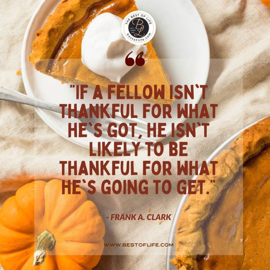 Thankful Quotes “If a fellow isn’t thankful for what he’s got, he isn’t likely to be thankful for what he’s going to get.” -Frank A. Clark
