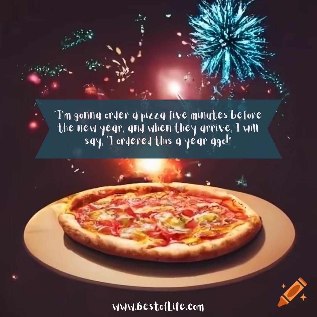 Funny Happy New Year Quotes “I’m gonna order a pizza five minutes before the new year, and when they arrive, I will say, ‘I ordered this a year ago!”