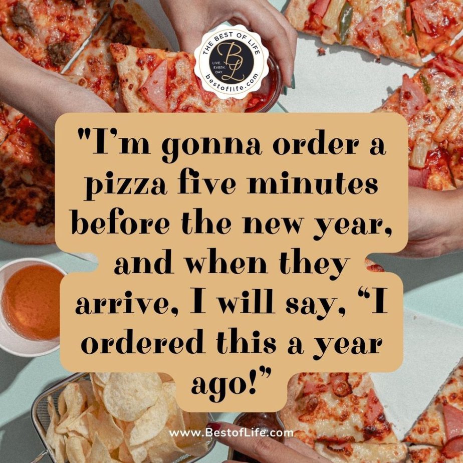 Funny New Year Quotes “I’m gonna order a pizza five minutes before the new year, and when they arrive, I will say, ‘I ordered this a year ago!” 