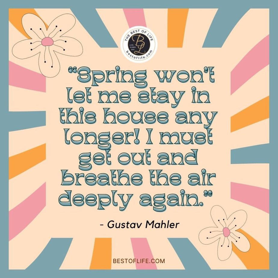 Beautiful Spring Quotes “Spring won’t let me stay in this house any longer! I must get out and breathe the air deeply again.” -Gustav Mahler