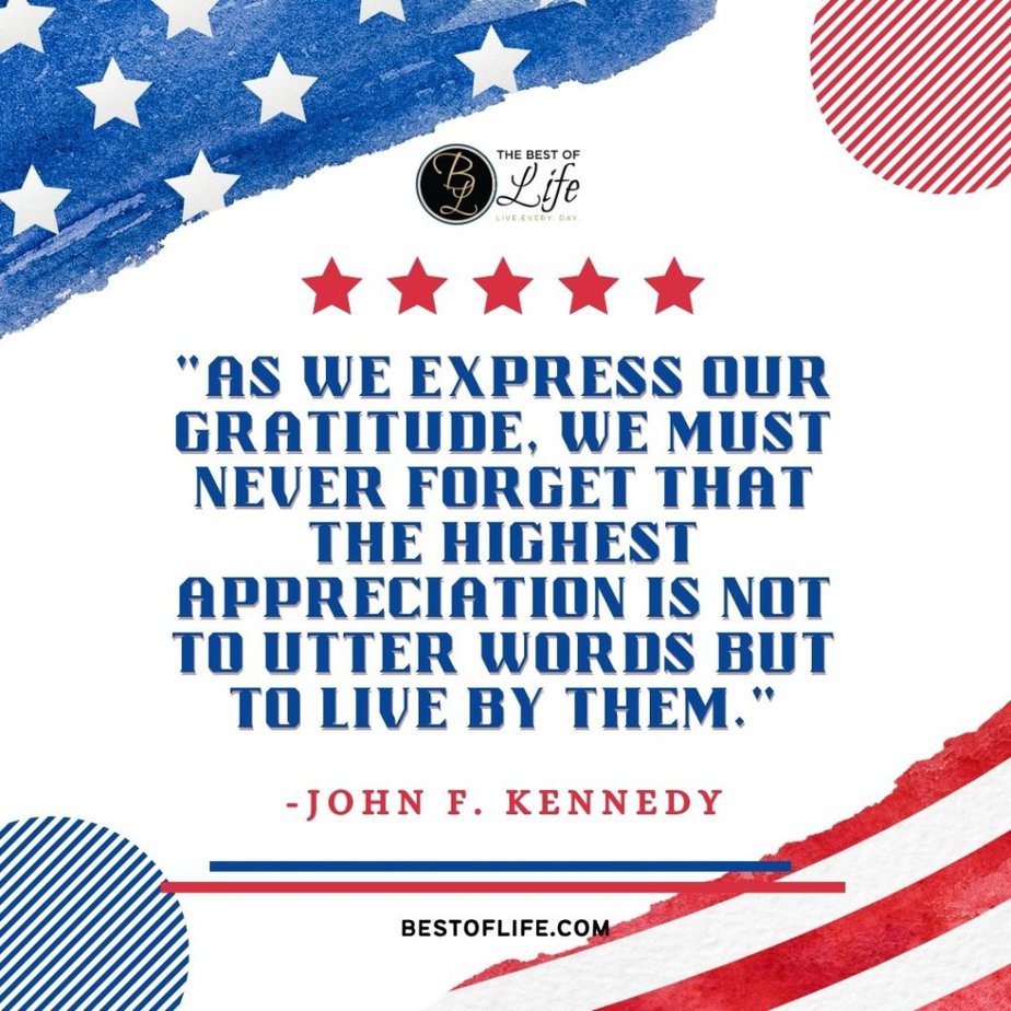 Memorial Day Quotes “As we express our gratitude, we must never forget that the highest appreciation is not to utter words but to live by them.” -John F. Kennedy
