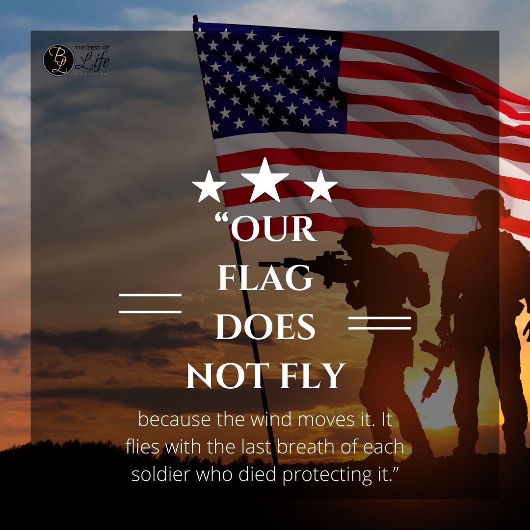Memorial Day Quotes to Honor Fallen Soldiers “Our flag does not fly because the wind moves it. It flies with the last breath of each soldier who died protecting it.”
