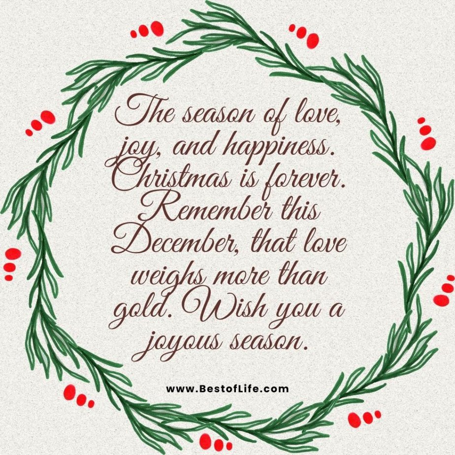 Christmas Quotes for Kids The season of love, joy, and happiness. Christmas is forever. Remember this December, that love weighs more than gold. Wish you a joyous season.