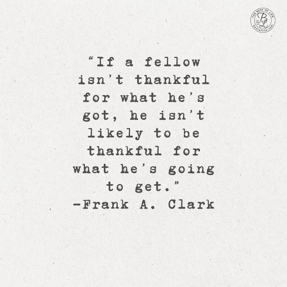 Thankful Quotes for Thanksgiving “If a fellow isn’t thankful for what he’s got, he isn’t likely to be thankful for what he’s going to get.” -Frank A. Clark