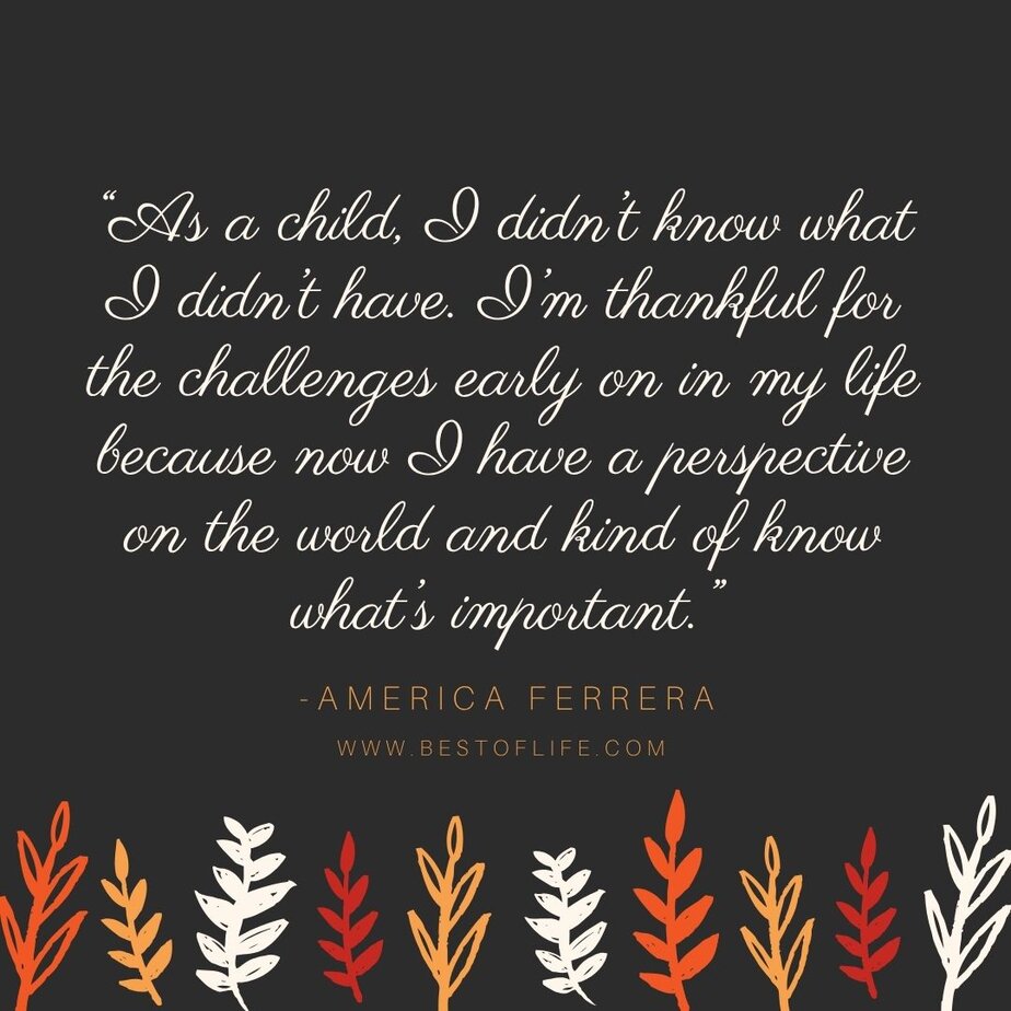 Thankful Quotes for Thanksgiving “As a child, I didn’t know what I didn’t have. I’m thankful for the challenges early on in my life because now I have a perspective on the world and kind of know what’s important.” -America Ferrera