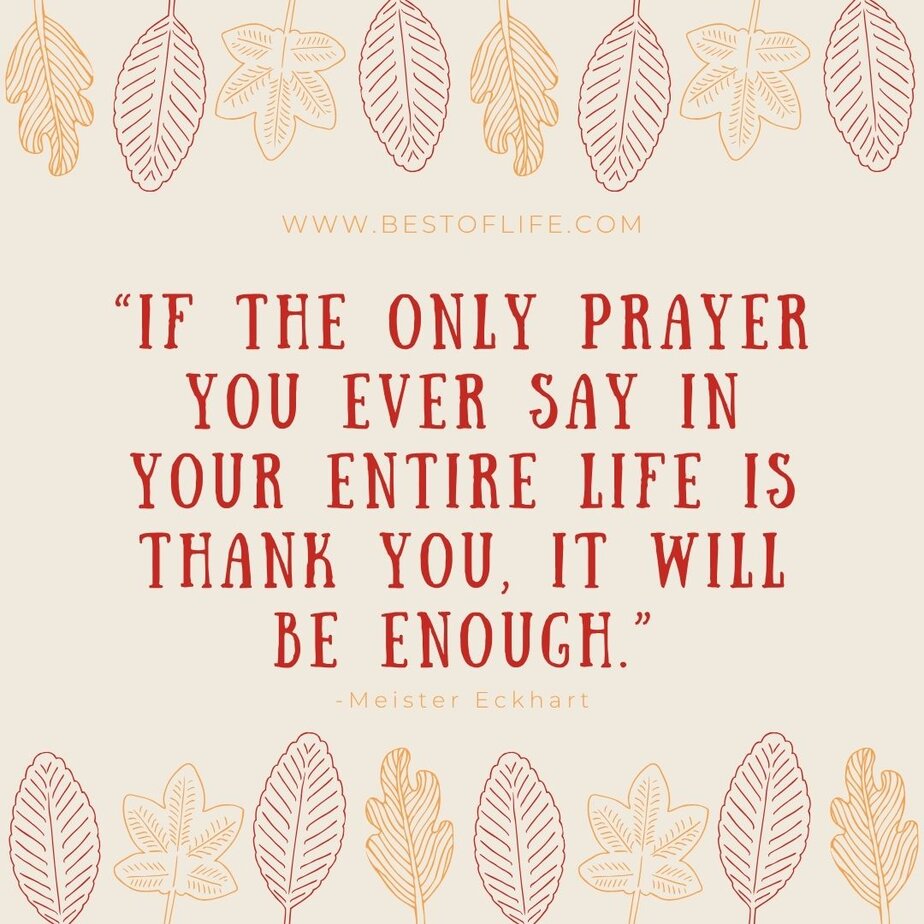 Thankful Quotes for Thanksgiving “If the only prayer you ever say in your entire life is thank you, it will be enough.” -Meister Eckhart