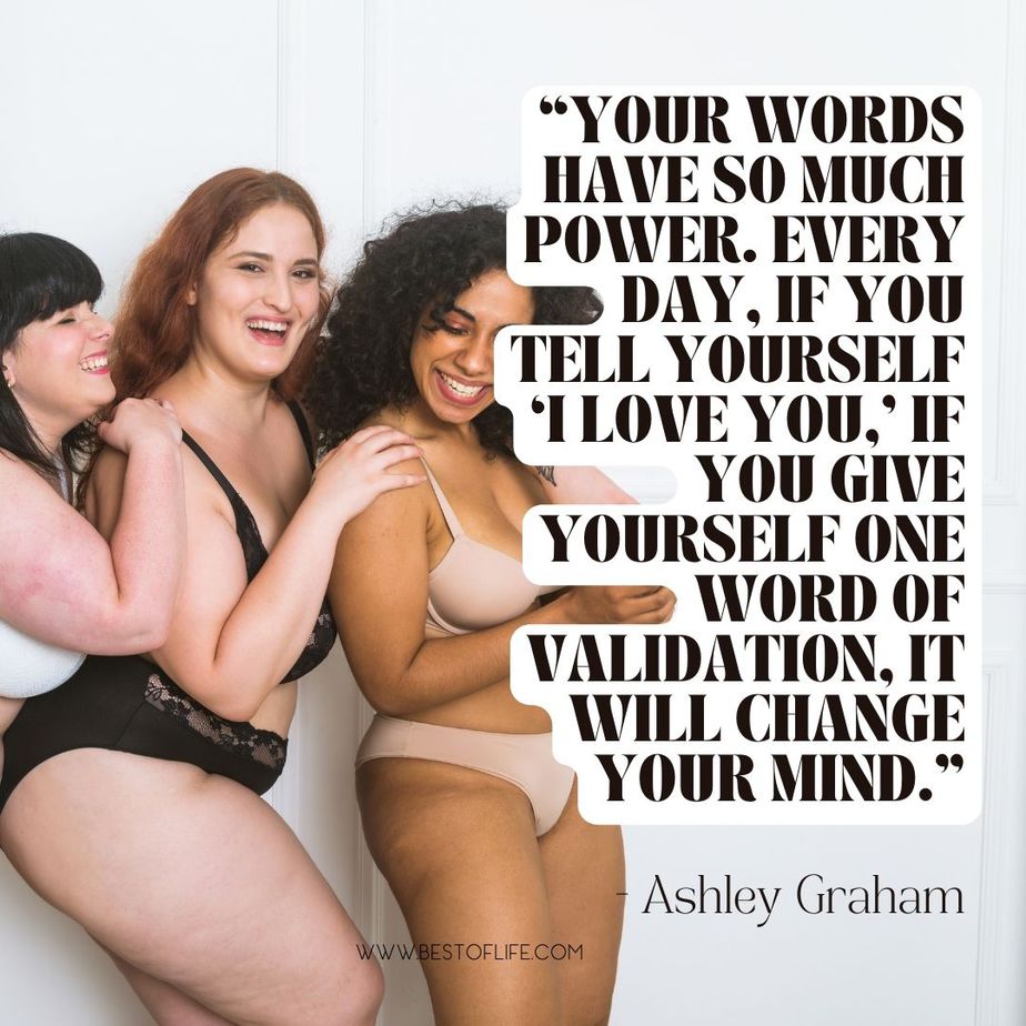 Inspiring Body Positivity Quotes &ldquo;Your words have so much power. Every day, if you tell yourself &lsquo;I love you,&rsquo; if you give yourself one word of validation, it will change your mind.&rdquo; -Ashley Graham