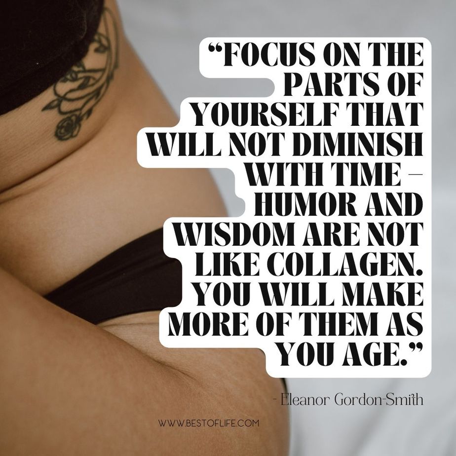 Inspiring Body Positivity Quotes &ldquo;Focus on the parts of yourself that will not diminish with time-humor and wisdom are not like collagen. You will make more of them as you age.&rdquo; -Eleanor Gordon-Smith
