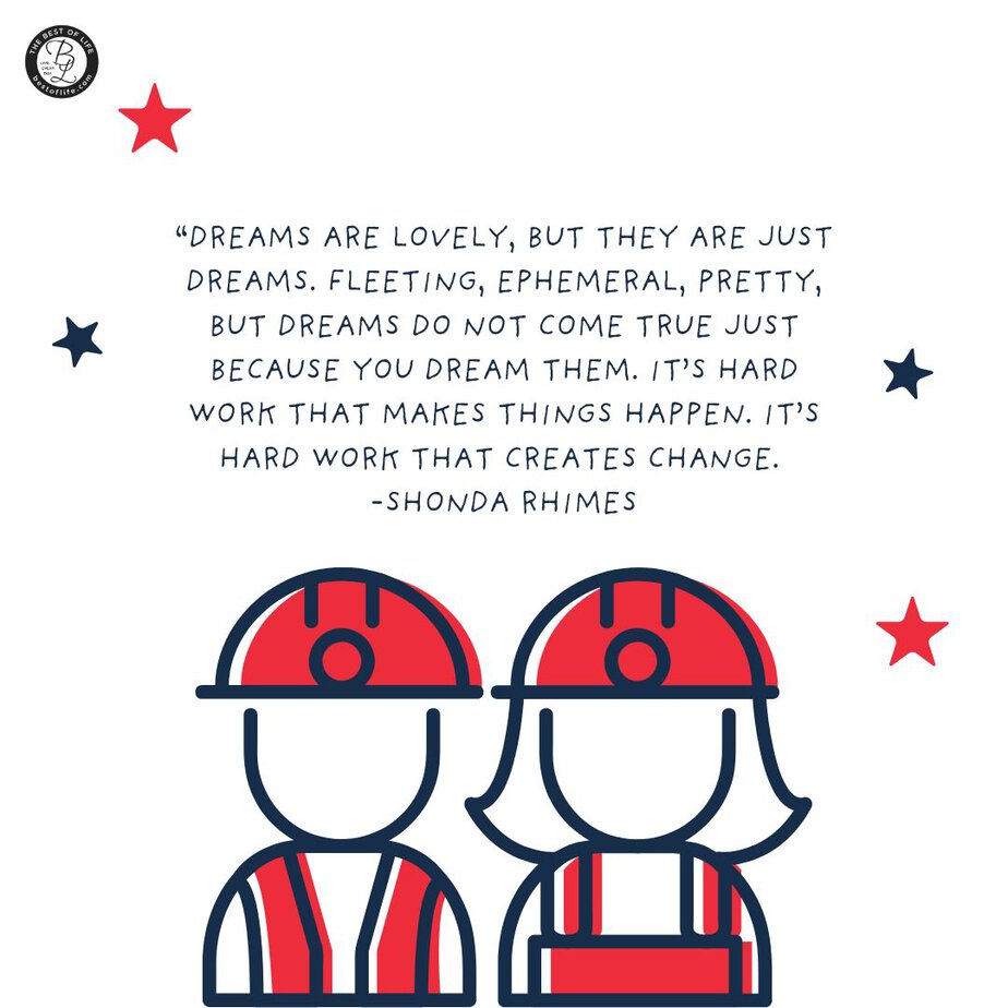 Labor Day Quotes “Dreams are lovely, but they are just dreams. Fleeting, ephemeral, pretty, but dreams do not come true just because you dream them. It’s hard work that makes things happen. It’s hard work that creates change. -Shonda Rhimes