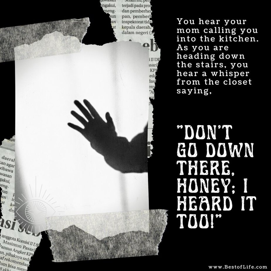 Short Horror Stories Sentences You hear your mom calling you into the kitchen. As you are heading down the stairs, you hear a whisper from the closet saying, “Don’t go down there, honey; I heard it too!”